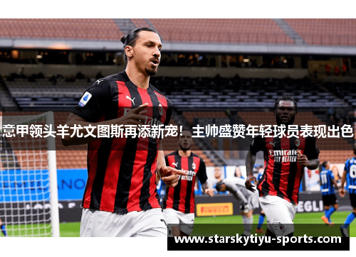 意甲领头羊尤文图斯再添新宠！主帅盛赞年轻球员表现出色